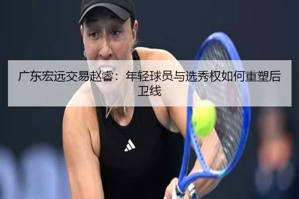 广东宏远交易赵睿：年轻球员与选秀权如何重塑后卫线